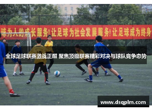 全球足球联赛激战正酣 聚焦顶级联赛精彩对决与球队竞争态势