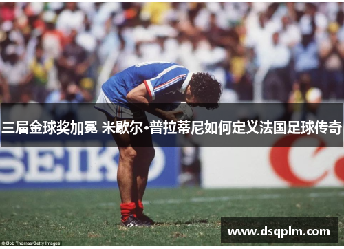 三届金球奖加冕 米歇尔·普拉蒂尼如何定义法国足球传奇