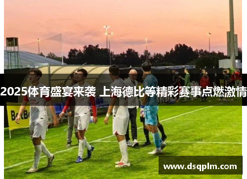2025体育盛宴来袭 上海德比等精彩赛事点燃激情