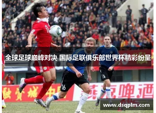 全球足球巅峰对决 国际足联俱乐部世界杯精彩纷呈