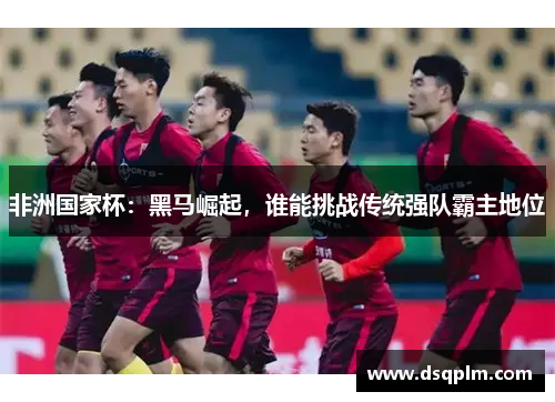 非洲国家杯：黑马崛起，谁能挑战传统强队霸主地位