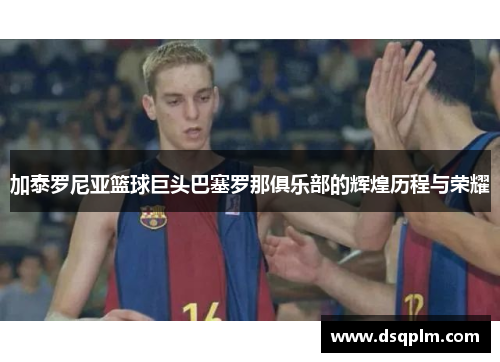 加泰罗尼亚篮球巨头巴塞罗那俱乐部的辉煌历程与荣耀