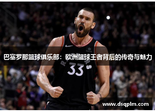 巴塞罗那篮球俱乐部：欧洲篮球王者背后的传奇与魅力