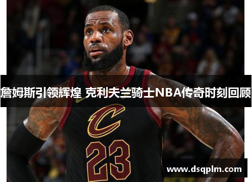 詹姆斯引领辉煌 克利夫兰骑士NBA传奇时刻回顾