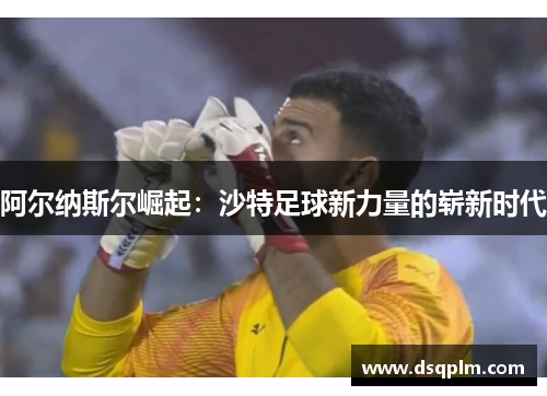 阿尔纳斯尔崛起：沙特足球新力量的崭新时代
